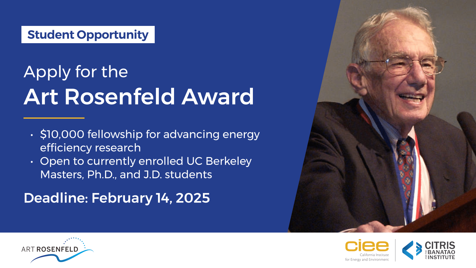 Announcement graphic with text: Apply for the Art Rosenfeld Award, a $10,000 fellowship for advancing energy efficiency research open to currently enrolled UC Berkeley Masters, Ph.D., and J.D. students. The deadline for applications is February 14, 2025. The graphic also features a photo of Art Rosenfeld speaking at an event, with logos for CIEE (California Institute for Energy and Environment) and CITRIS and the Banatao Institute at the bottom.