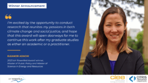 Eleanor Adachi smiling. Text reads: Winner Announcement. I’m excited by the opportunity to conduct research that reunites my passions in both climate change and social justice, and hope that this award will open doorways for me to continue this work after my graduate studies as either an academic or a practitioner. Eleanor Adachi, 2023 Art Rosenfeld Winner, Master of Public Policy & Master of Science in Energy and Resources.